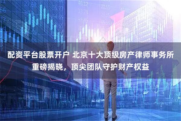 配资平台股票开户 北京十大顶级房产律师事务所重磅揭晓，顶尖团队守护财产权益