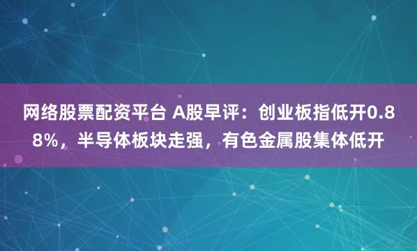 网络股票配资平台 A股早评：创业板指低开0.88%，半导体板块走强，有色金属股集体低开