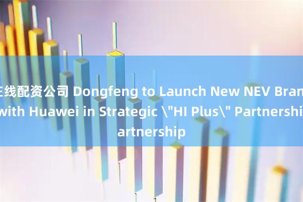 在线配资公司 Dongfeng to Launch New NEV Brand with Huawei in Strategic ＂HI Plus＂ Partnership