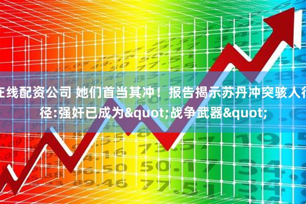在线配资公司 她们首当其冲！报告揭示苏丹冲突骇人行径:强奸已成为"战争武器"