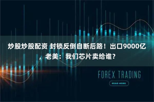 炒股炒股配资 封锁反倒自断后路！出口9000亿，老美：我们芯片卖给谁？