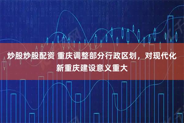 炒股炒股配资 重庆调整部分行政区划，对现代化新重庆建设意义重大