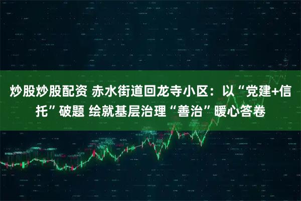 炒股炒股配资 赤水街道回龙寺小区：以“党建+信托”破题 绘就基层治理“善治”暖心答卷