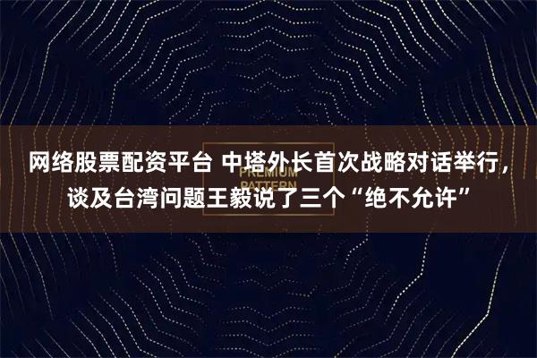 网络股票配资平台 中塔外长首次战略对话举行，谈及台湾问题王毅说了三个“绝不允许”