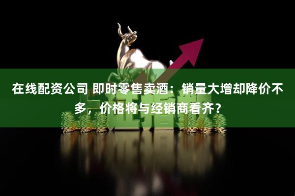 在线配资公司 即时零售卖酒：销量大增却降价不多，价格将与经销商看齐？