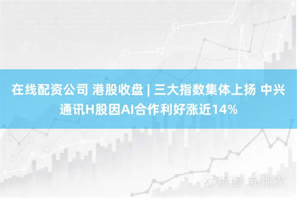 在线配资公司 港股收盘 | 三大指数集体上扬 中兴通讯H股因AI合作利好涨近14%