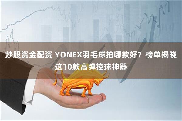 炒股资金配资 YONEX羽毛球拍哪款好？榜单揭晓这10款高弹控球神器