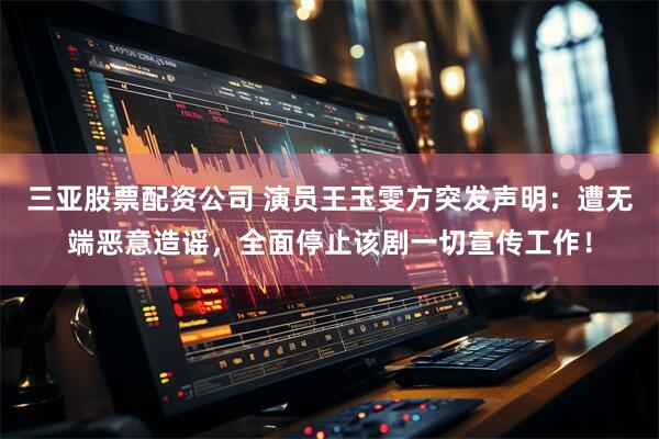 三亚股票配资公司 演员王玉雯方突发声明：遭无端恶意造谣，全面停止该剧一切宣传工作！