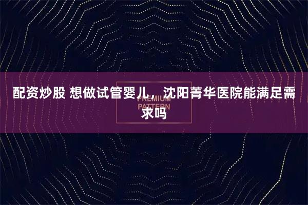 配资炒股 想做试管婴儿，沈阳菁华医院能满足需求吗