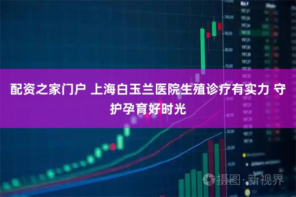 配资之家门户 上海白玉兰医院生殖诊疗有实力 守护孕育好时光