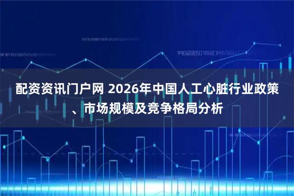 配资资讯门户网 2026年中国人工心脏行业政策、市场规模及竞争格局分析