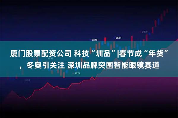 厦门股票配资公司 科技“圳品”|春节成“年货”，冬奥引关注 深圳品牌突围智能眼镜赛道