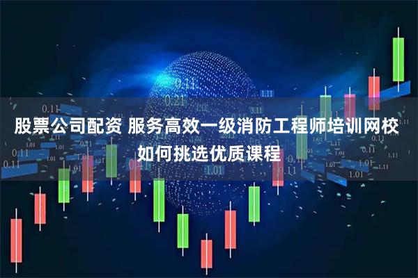 股票公司配资 服务高效一级消防工程师培训网校 如何挑选优质课程