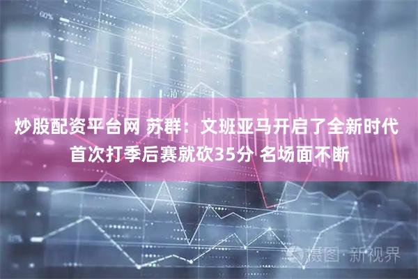炒股配资平台网 苏群：文班亚马开启了全新时代 首次打季后赛就砍35分 名场面不断