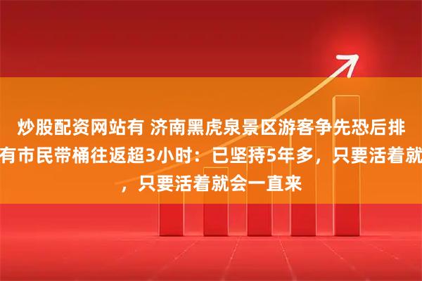 炒股配资网站有 济南黑虎泉景区游客争先恐后排队取水，有市民带桶往返超3小时：已坚持5年多，只要活着就会一直来
