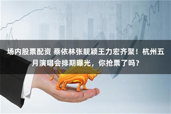 场内股票配资 蔡依林张靓颖王力宏齐聚！杭州五月演唱会排期曝光，你抢票了吗？