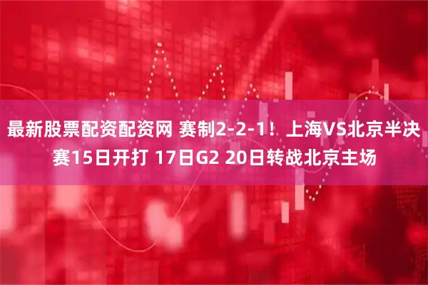 最新股票配资配资网 赛制2-2-1！上海VS北京半决赛15日开打 17日G2 20日转战北京主场