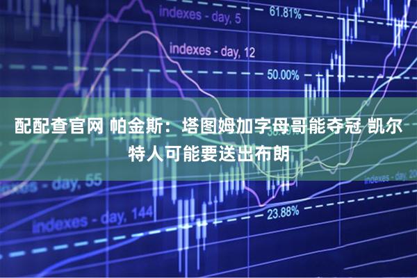 配配查官网 帕金斯：塔图姆加字母哥能夺冠 凯尔特人可能要送出布朗