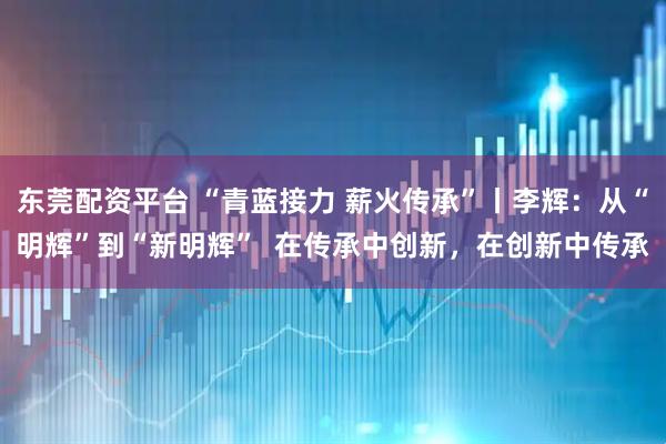 东莞配资平台 “青蓝接力 薪火传承”丨李辉：从“明辉”到“新明辉”  在传承中创新，在创新中传承
