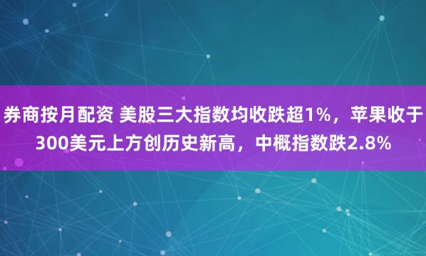 券商按月配资 美股三大指数均收跌超1%，苹果收于300美元上方创历史新高，中概指数跌2.8%