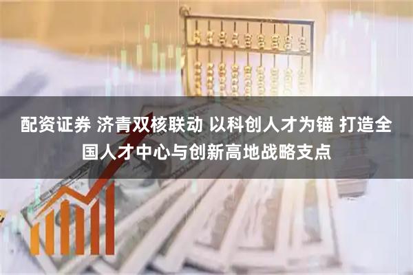配资证券 济青双核联动 以科创人才为锚 打造全国人才中心与创新高地战略支点