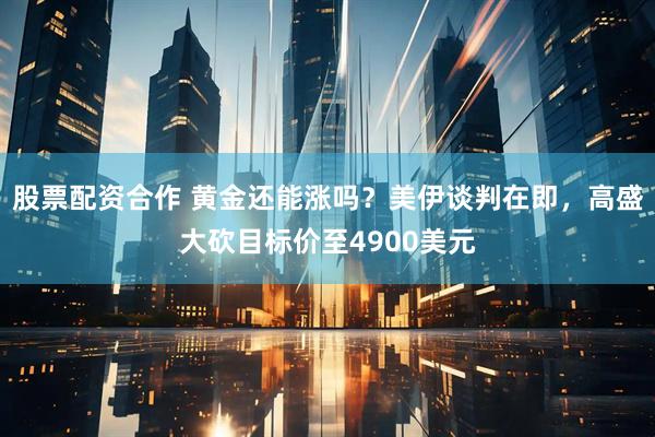 股票配资合作 黄金还能涨吗？美伊谈判在即，高盛大砍目标价至4900美元