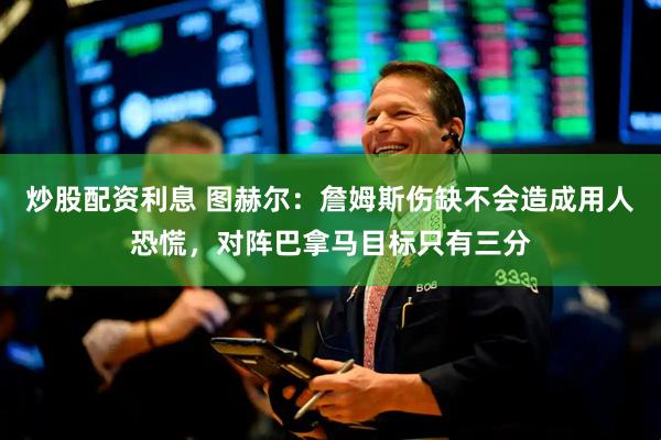 炒股配资利息 图赫尔：詹姆斯伤缺不会造成用人恐慌，对阵巴拿马目标只有三分