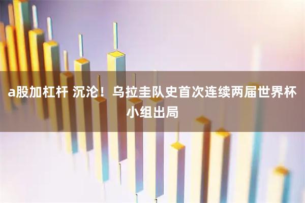 a股加杠杆 沉沦！乌拉圭队史首次连续两届世界杯小组出局