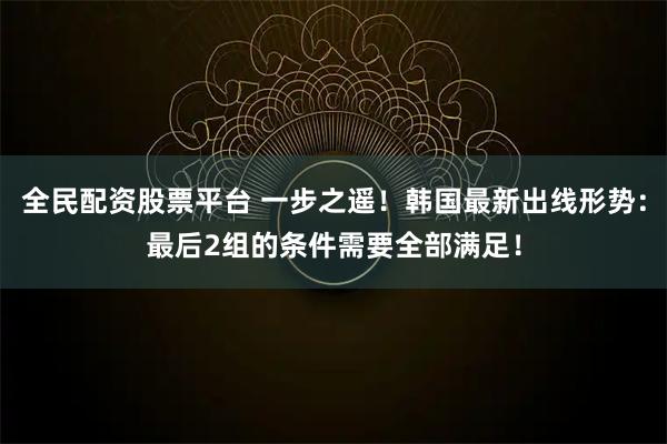 全民配资股票平台 一步之遥！韩国最新出线形势：最后2组的条件需要全部满足！