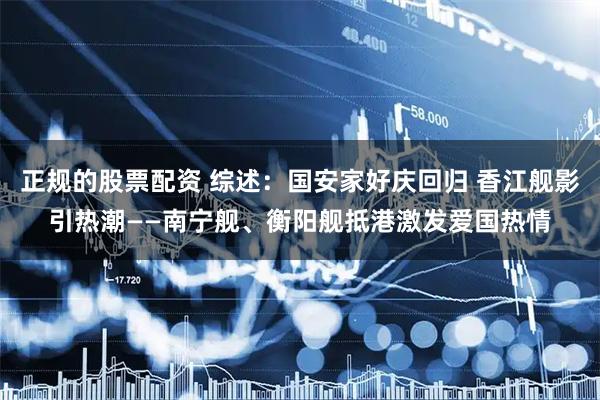 正规的股票配资 综述：国安家好庆回归 香江舰影引热潮——南宁舰、衡阳舰抵港激发爱国热情