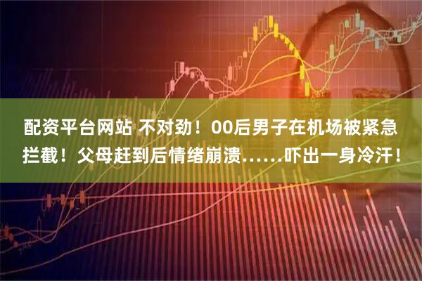 配资平台网站 不对劲！00后男子在机场被紧急拦截！父母赶到后情绪崩溃……吓出一身冷汗！