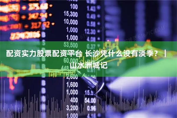 配资实力股票配资平台 长沙凭什么没有淡季？｜ 山水洲城记