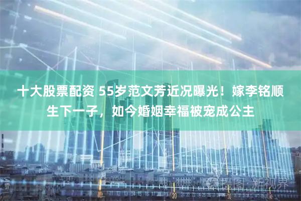 十大股票配资 55岁范文芳近况曝光！嫁李铭顺生下一子，如今婚姻幸福被宠成公主